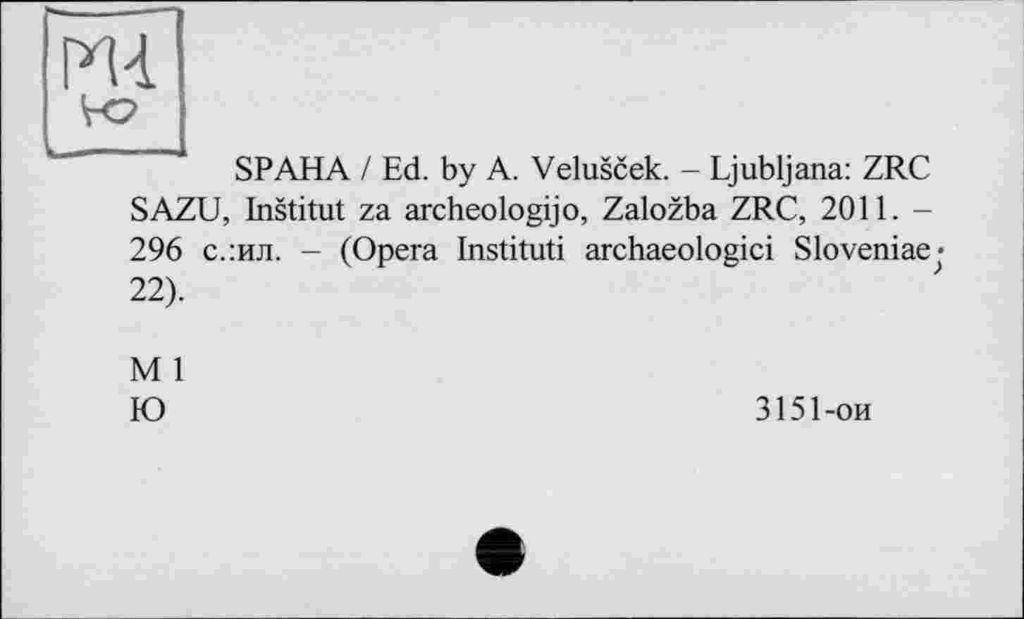 ﻿ж
" і SP AHA / Ed. by A. Veluscek. - Ljubljana: ZRC SAZU, Institut za archeologijo, Zalozba ZRC, 2011. -296 с.:ил. - (Opera Instituti archaeologici Sloveniaej 22).
M 1
Ю
3151 -on